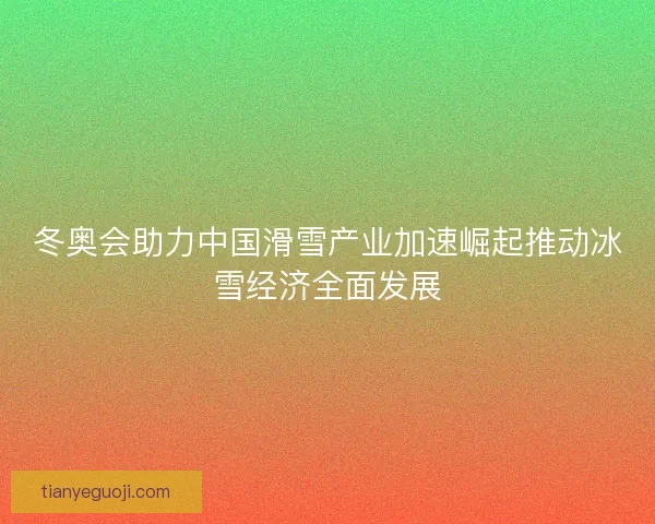 冬奥会助力中国滑雪产业加速崛起推动冰雪经济全面发展