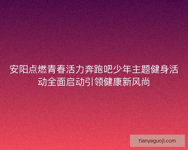 安阳点燃青春活力奔跑吧少年主题健身活动全面启动引领健康新风尚