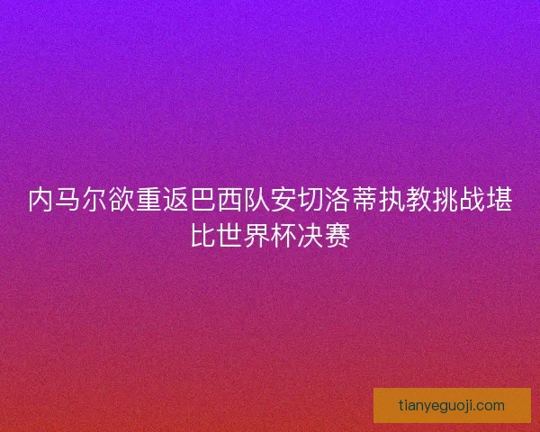 内马尔欲重返巴西队安切洛蒂执教挑战堪比世界杯决赛