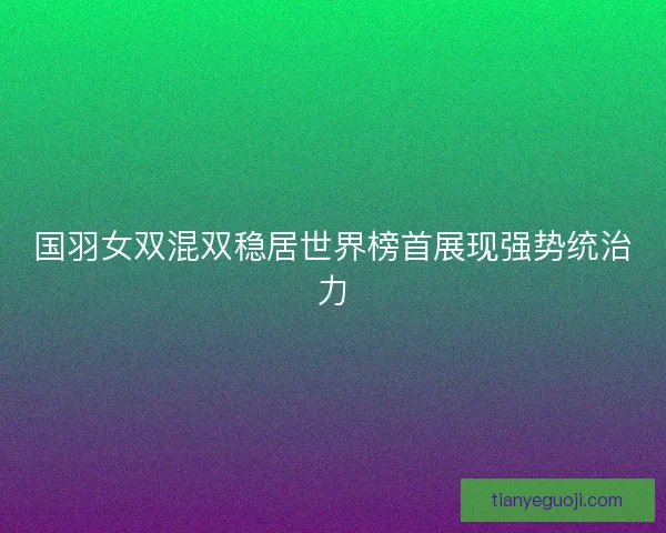国羽女双混双稳居世界榜首展现强势统治力