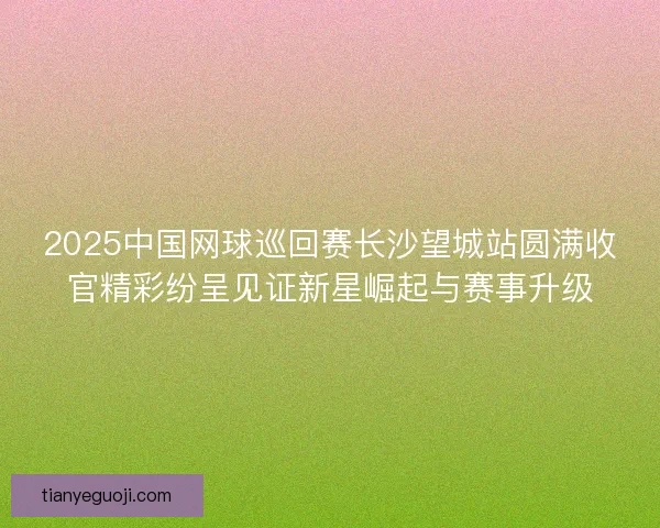 2025中国网球巡回赛长沙望城站圆满收官精彩纷呈见证新星崛起与赛事升级