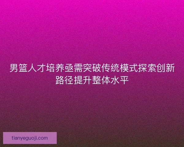 男篮人才培养亟需突破传统模式探索创新路径提升整体水平
