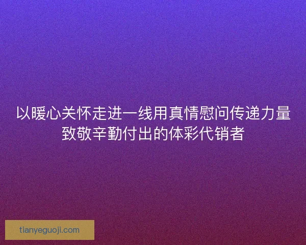 以暖心关怀走进一线用真情慰问传递力量致敬辛勤付出的体彩代销者